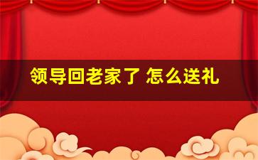 领导回老家了 怎么送礼